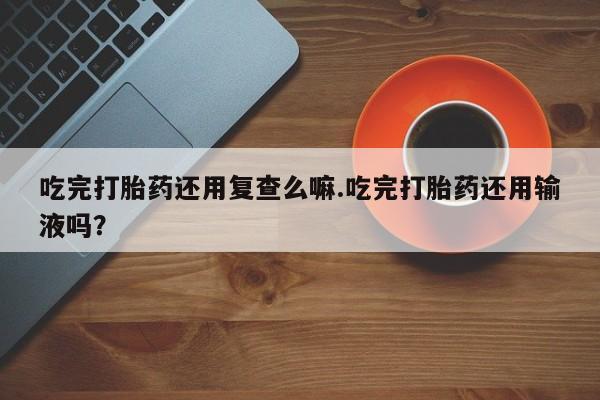 打胎药专卖微信米非司酮片联系方式吃完打胎药还用复查么嘛.吃完打胎药还用输液吗？