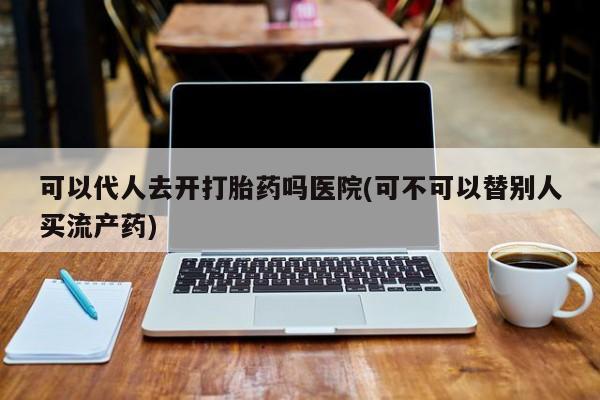 打胎药专卖微信米非司酮片联系方式可以代人去开打胎药吗医院(可不可以替别人买流产药)
