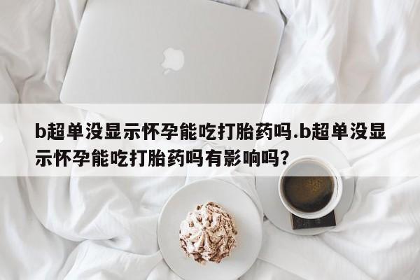 打胎药专卖微信米非司酮片联系方式b超单没显示怀孕能吃打胎药吗.b超单没显示怀孕能吃打胎药吗有影响吗？