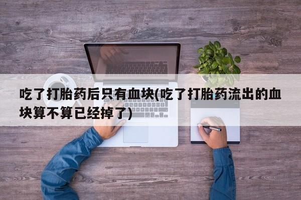 打胎药专卖微信米非司酮片联系方式吃了打胎药后只有血块(吃了打胎药流出的血块算不算已经掉了)