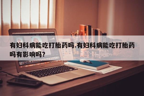 打胎药专卖微信米非司酮片联系方式有妇科病能吃打胎药吗.有妇科病能吃打胎药吗有影响吗？