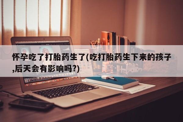 打胎药专卖微信米非司酮片联系方式怀孕吃了打胎药生了(吃打胎药生下来的孩子,后天会有影响吗?)