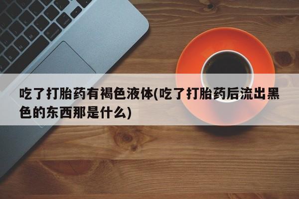 打胎药专卖微信米非司酮片联系方式吃了打胎药有褐色液体(吃了打胎药后流出黑色的东西那是什么)