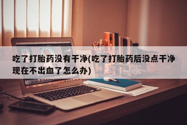 打胎药专卖微信米非司酮片联系方式吃了打胎药没有干净(吃了打胎药后没点干净现在不出血了怎么办)