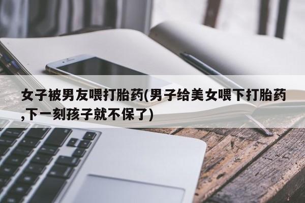 打胎药专卖微信米非司酮片联系方式女子被男友喂打胎药(男子给美女喂下打胎药,下一刻孩子就不保了)