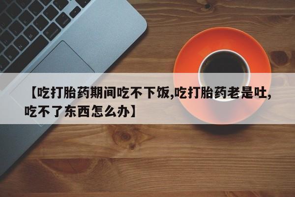 打胎药专卖微信米非司酮片联系方式【吃打胎药期间吃不下饭,吃打胎药老是吐,吃不了东西怎么办】