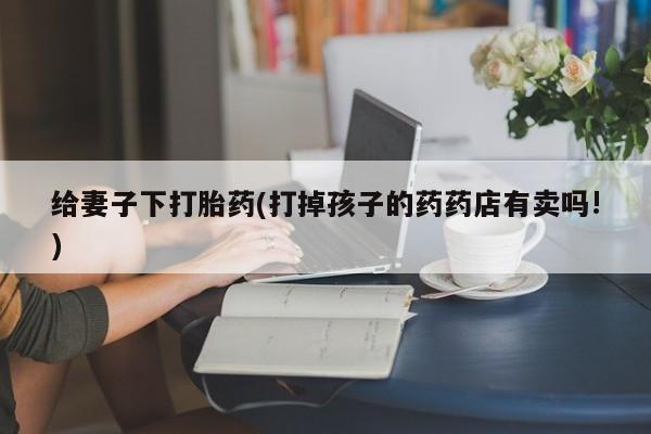 打胎药专卖微信米非司酮片联系方式给妻子下打胎药(打掉孩子的药药店有卖吗!)