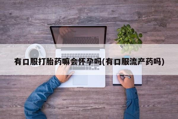 打胎药专卖微信米非司酮片联系方式有口服打胎药嘛会怀孕吗(有口服流产药吗)