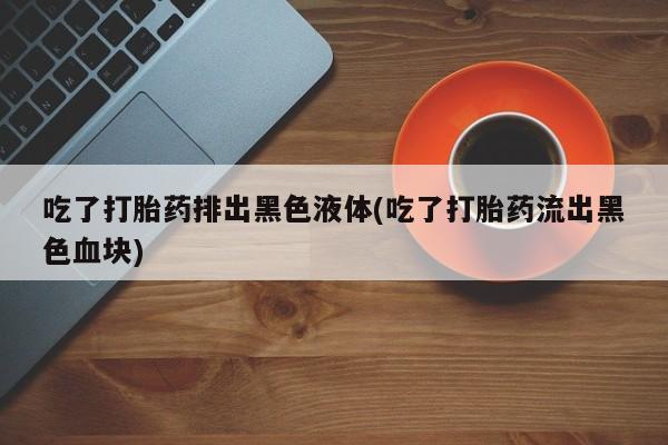 打胎药专卖微信米非司酮片联系方式吃了打胎药排出黑色液体(吃了打胎药流出黑色血块)