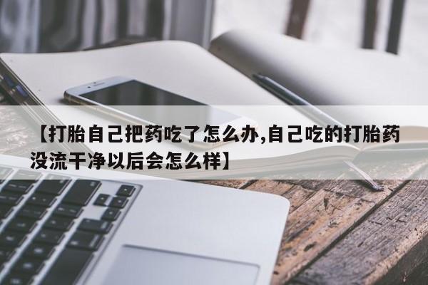 打胎药专卖微信米非司酮片联系方式【打胎自己把药吃了怎么办,自己吃的打胎药没流干净以后会怎么样】