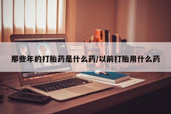 打胎药专卖微信米非司酮片联系方式那些年的打胎药是什么药/以前打胎用什么药