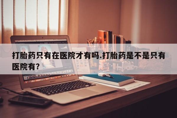 打胎药专卖微信米非司酮片联系方式打胎药只有在医院才有吗.打胎药是不是只有医院有？