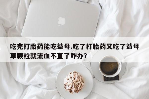 打胎药专卖微信米非司酮片联系方式吃完打胎药能吃益母.吃了打胎药又吃了益母草颗粒就流血不直了咋办？