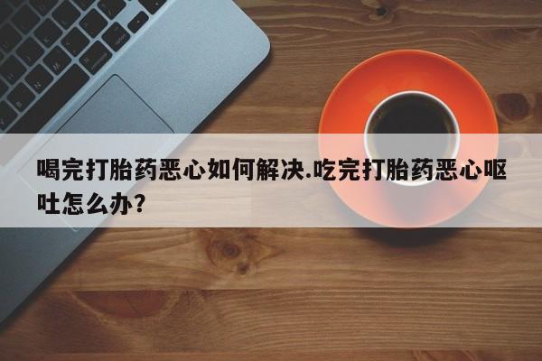 打胎药专卖微信米非司酮片联系方式喝完打胎药恶心如何解决.吃完打胎药恶心呕吐怎么办？