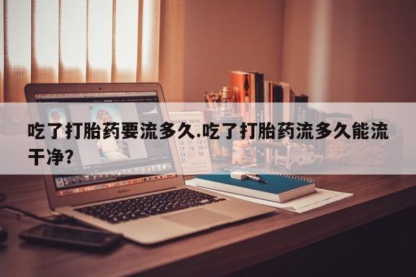 打胎药专卖微信米非司酮片联系方式吃了打胎药要流多久.吃了打胎药流多久能流干净？