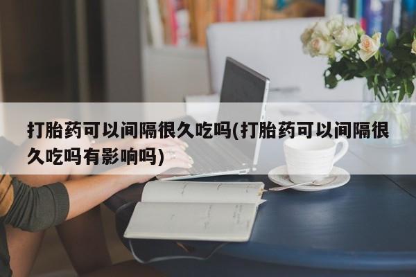 打胎药专卖微信米非司酮片联系方式打胎药可以间隔很久吃吗(打胎药可以间隔很久吃吗有影响吗)