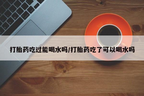 打胎药专卖微信米非司酮片联系方式打胎药吃过能喝水吗/打胎药吃了可以喝水吗