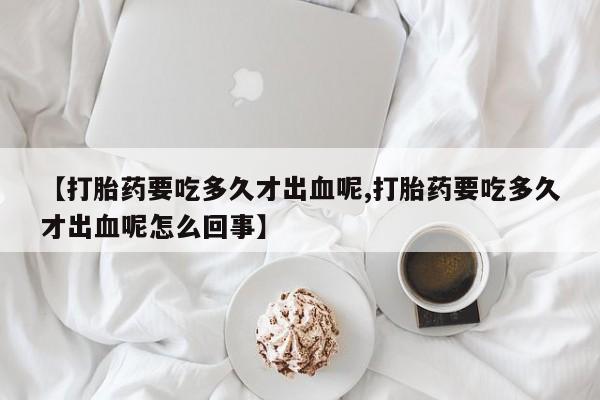 打胎药专卖微信米非司酮片联系方式【打胎药要吃多久才出血呢,打胎药要吃多久才出血呢怎么回事】
