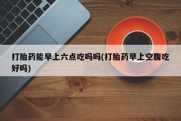 打胎药专卖微信米非司酮片联系方式打胎药能早上六点吃吗吗(打胎药早上空腹吃好吗)