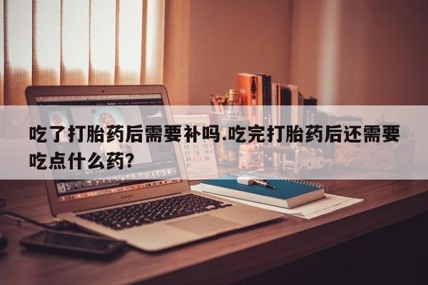 打胎药专卖微信米非司酮片联系方式吃了打胎药后需要补吗.吃完打胎药后还需要吃点什么药？