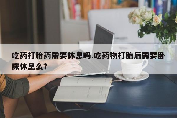 打胎药专卖微信米非司酮片联系方式吃药打胎药需要休息吗.吃药物打胎后需要卧床休息么？