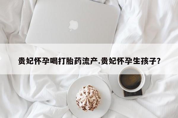 打胎药专卖微信米非司酮片联系方式贵妃怀孕喝打胎药流产.贵妃怀孕生孩子？
