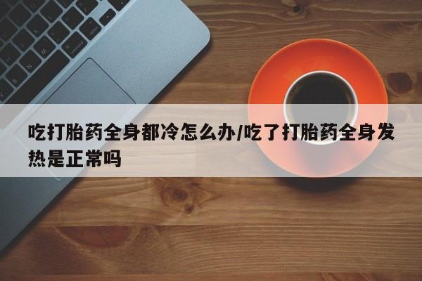 打胎药专卖微信米非司酮片联系方式吃打胎药全身都冷怎么办/吃了打胎药全身发热是正常吗
