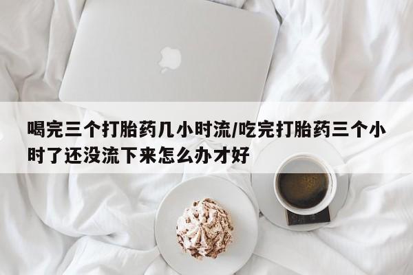 打胎药专卖微信米非司酮片联系方式喝完三个打胎药几小时流/吃完打胎药三个小时了还没流下来怎么办才好