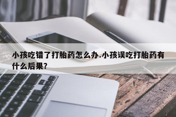 打胎药专卖微信米非司酮片联系方式小孩吃错了打胎药怎么办.小孩误吃打胎药有什么后果？
