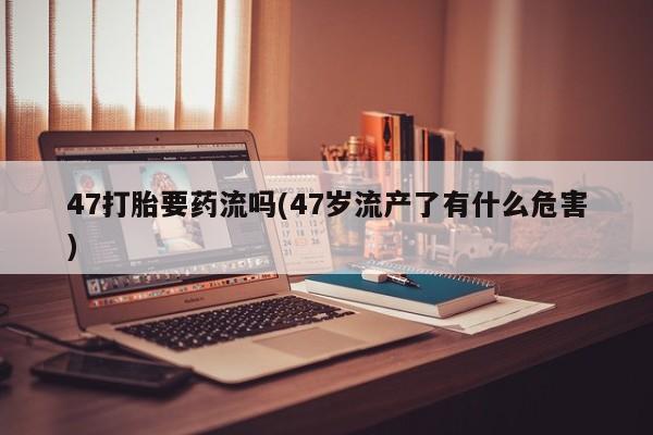 打胎药专卖微信米非司酮片联系方式47打胎要药流吗(47岁流产了有什么危害)