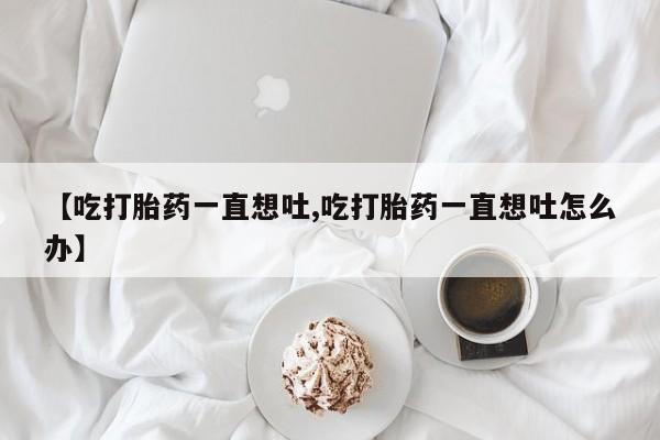 打胎药专卖微信米非司酮片联系方式【吃打胎药一直想吐,吃打胎药一直想吐怎么办】