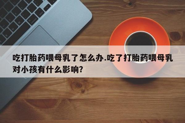 打胎药专卖微信米非司酮片联系方式吃打胎药喂母乳了怎么办.吃了打胎药喂母乳对小孩有什么影响？