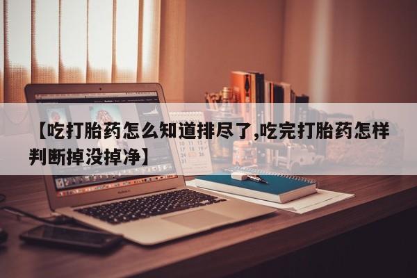 打胎药专卖微信米非司酮片联系方式【吃打胎药怎么知道排尽了,吃完打胎药怎样判断掉没掉净】