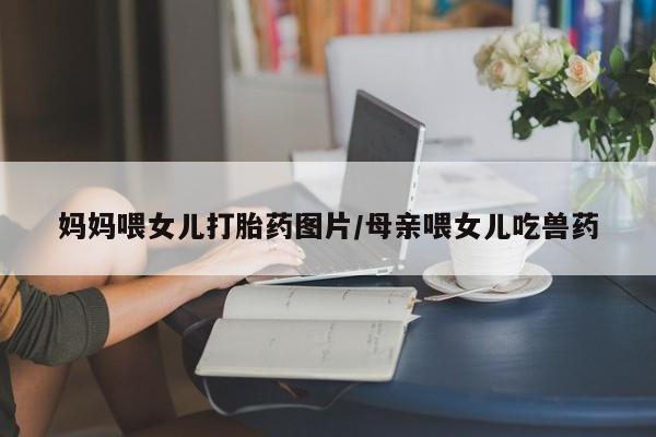 打胎药专卖微信米非司酮片联系方式妈妈喂女儿打胎药图片/母亲喂女儿吃兽药