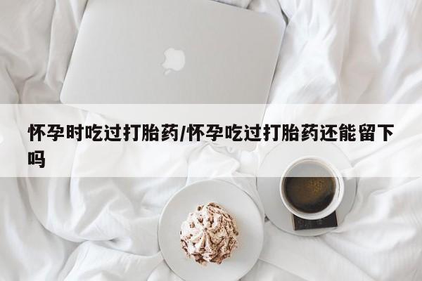 打胎药专卖微信米非司酮片联系方式怀孕时吃过打胎药/怀孕吃过打胎药还能留下吗