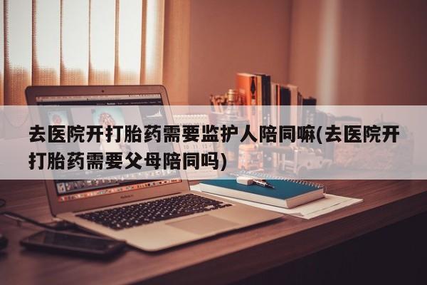 打胎药专卖微信米非司酮片联系方式去医院开打胎药需要监护人陪同嘛(去医院开打胎药需要父母陪同吗)