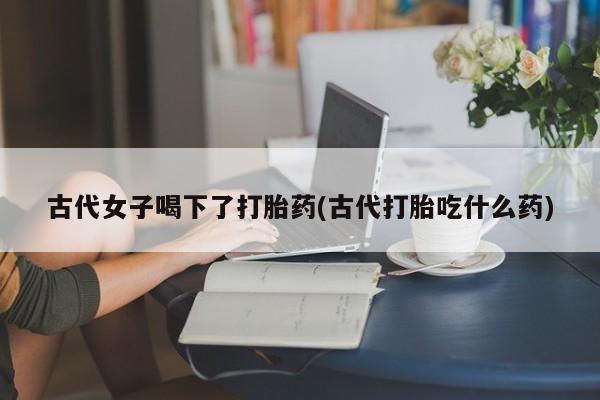 打胎药专卖微信米非司酮片联系方式古代女子喝下了打胎药(古代打胎吃什么药)