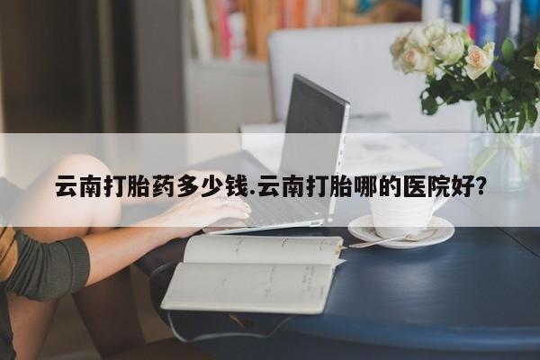 打胎药专卖微信米非司酮片联系方式云南打胎药多少钱.云南打胎哪的医院好？