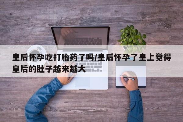 打胎药专卖微信米非司酮片联系方式皇后怀孕吃打胎药了吗/皇后怀孕了皇上觉得皇后的肚子越来越大