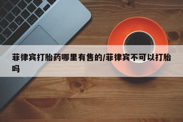 打胎药专卖微信米非司酮片联系方式菲律宾打胎药哪里有售的/菲律宾不可以打胎吗