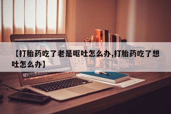 打胎药专卖微信米非司酮片联系方式【打胎药吃了老是呕吐怎么办,打胎药吃了想吐怎么办】