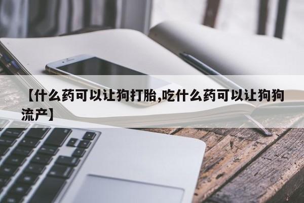打胎药专卖微信米非司酮片联系方式【什么药可以让狗打胎,吃什么药可以让狗狗流产】