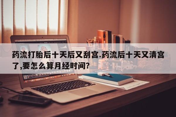 打胎药专卖微信米非司酮片联系方式药流打胎后十天后又刮宫.药流后十天又清宫了,要怎么算月经时间？