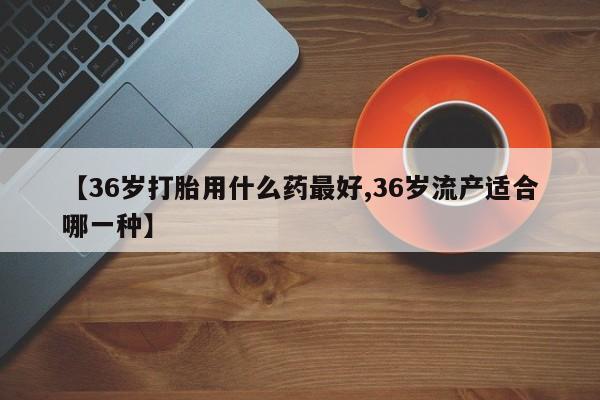 打胎药专卖微信米非司酮片联系方式【36岁打胎用什么药最好,36岁流产适合哪一种】